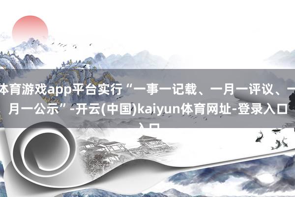 体育游戏app平台实行“一事一记载、一月一评议、一月一公示”-开云(中国)kaiyun体育网址-登录入口