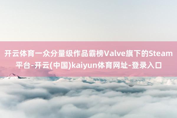 开云体育一众分量级作品霸榜Valve旗下的Steam平台-开云(中国)kaiyun体育网址-登录入口