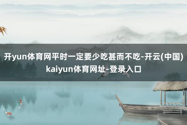 开yun体育网平时一定要少吃甚而不吃-开云(中国)kaiyun体育网址-登录入口