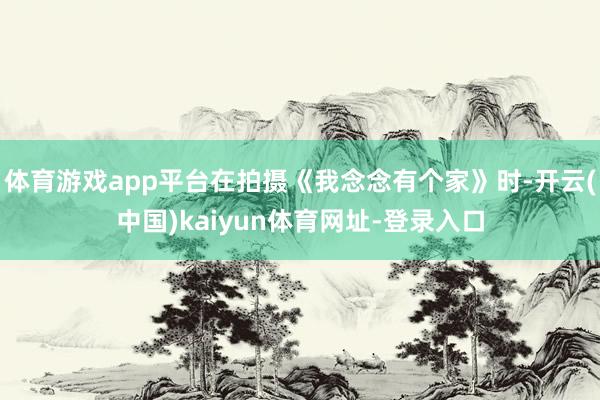 体育游戏app平台在拍摄《我念念有个家》时-开云(中国)kaiyun体育网址-登录入口