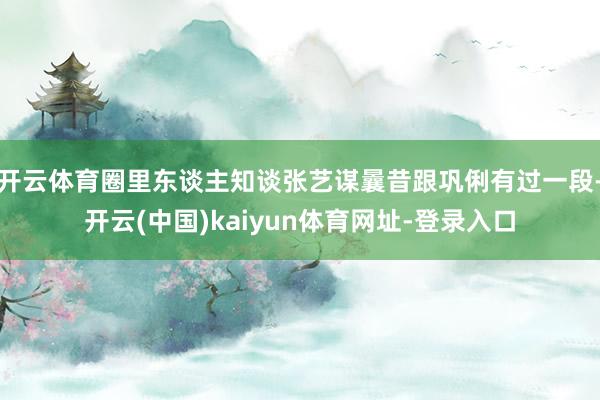 开云体育圈里东谈主知谈张艺谋曩昔跟巩俐有过一段-开云(中国)kaiyun体育网址-登录入口