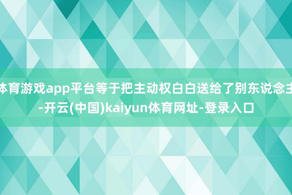体育游戏app平台等于把主动权白白送给了别东说念主-开云(中国)kaiyun体育网址-登录入口