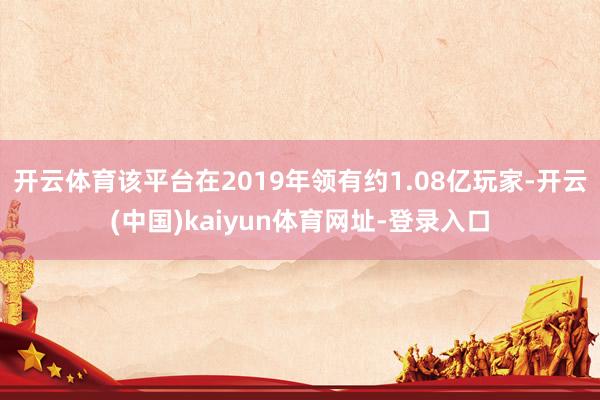 开云体育该平台在2019年领有约1.08亿玩家-开云(中国)kaiyun体育网址-登录入口