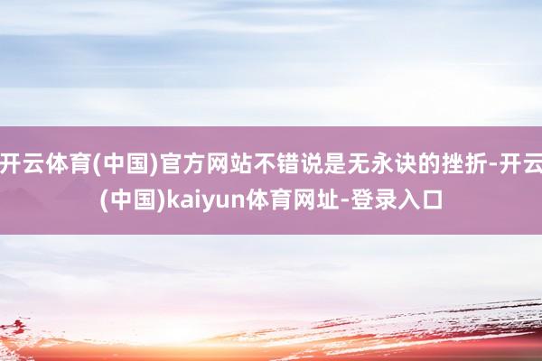开云体育(中国)官方网站不错说是无永诀的挫折-开云(中国)kaiyun体育网址-登录入口