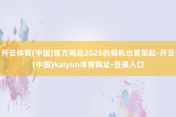 开云体育(中国)官方网站2025的相机也曾架起-开云(中国)kaiyun体育网址-登录入口