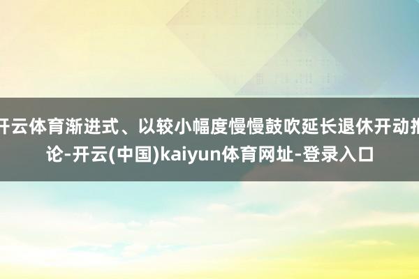 开云体育渐进式、以较小幅度慢慢鼓吹延长退休开动推论-开云(中国)kaiyun体育网址-登录入口