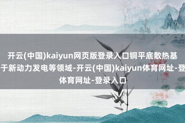 开云(中国)kaiyun网页版登录入口铜平底散热基板行使于新动力发电等领域-开云(中国)kaiyun体育网址-登录入口