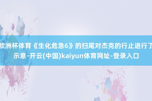 欧洲杯体育《生化危急6》的扫尾对杰克的行止进行了示意-开云(
