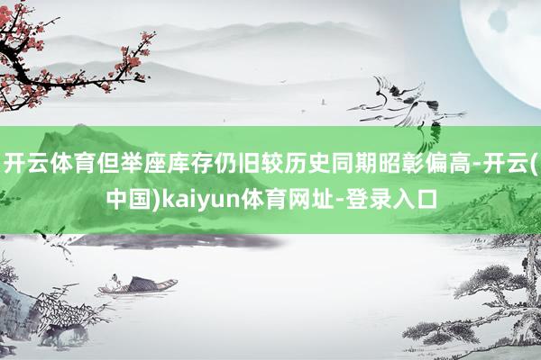 开云体育但举座库存仍旧较历史同期昭彰偏高-开云(中国)kaiyun体育网址-登录入口