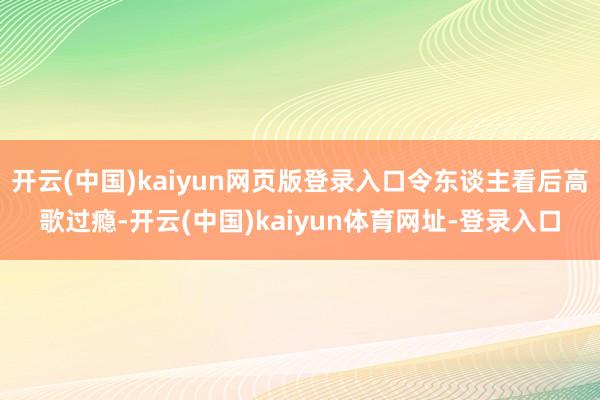 开云(中国)kaiyun网页版登录入口令东谈主看后高歌过瘾-