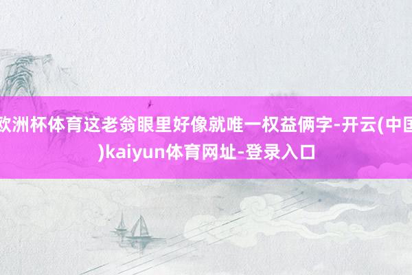 欧洲杯体育这老翁眼里好像就唯一权益俩字-开云(中国)kaiy