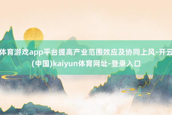 体育游戏app平台提高产业范围效应及协同上风-开云(中国)k