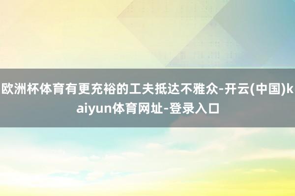 欧洲杯体育有更充裕的工夫抵达不雅众-开云(中国)kaiyun体育网址-登录入口