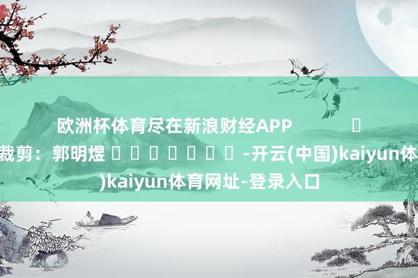 欧洲杯体育尽在新浪财经APP 包袱裁剪:郭明煜 -开云(中国)kaiyun体育网址-登录入口