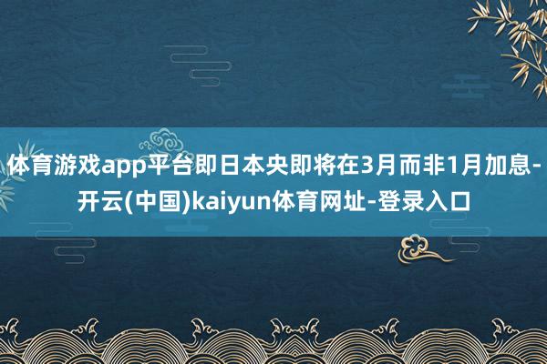 体育游戏app平台即日本央即将在3月而非1月加息-开云(中国)kaiyun体育网址-登录入口