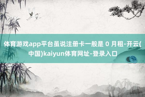 体育游戏app平台虽说注册卡一般是 0 月租-开云(中国)kaiyun体育网址-登录入口