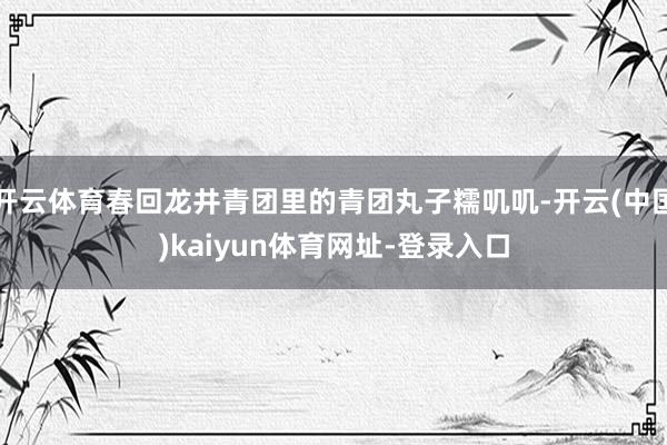 开云体育春回龙井青团里的青团丸子糯叽叽-开云(中国)kaiyun体育网址-登录入口