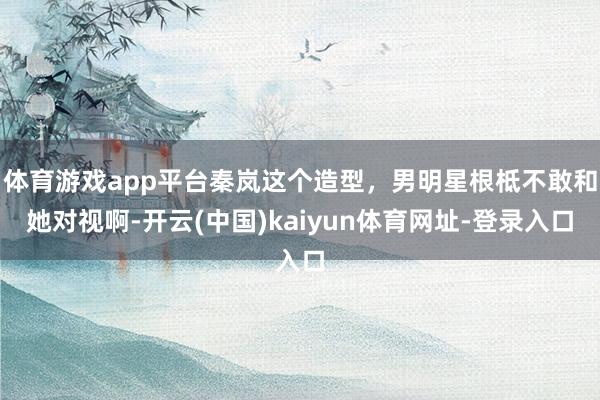 体育游戏app平台秦岚这个造型，男明星根柢不敢和她对视啊-开