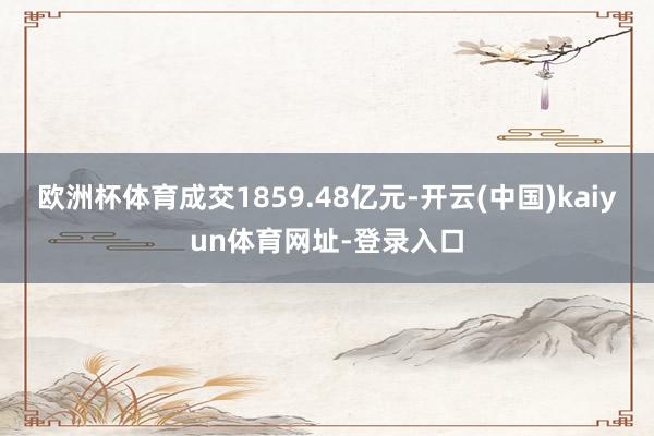 欧洲杯体育成交1859.48亿元-开云(中国)kaiyun体