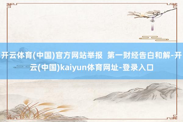 开云体育(中国)官方网站举报 第一财经告白和解-开云(中国)kaiyun体育网址-登录入口