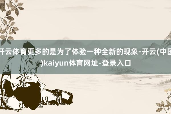 开云体育更多的是为了体验一种全新的现象-开云(中国)kaiyun体育网址-登录入口