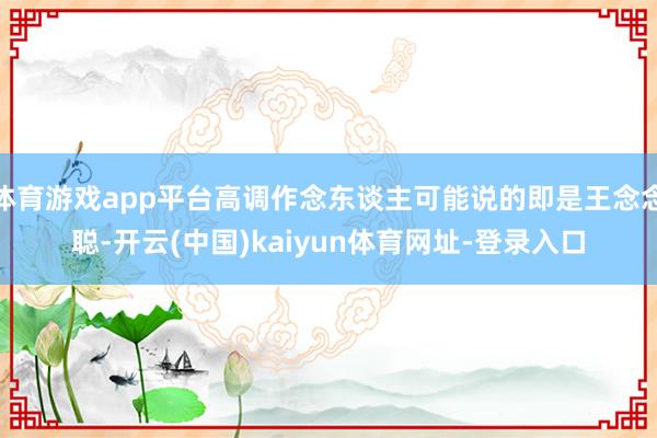 体育游戏app平台高调作念东谈主可能说的即是王念念聪-开云(中国)kaiyun体育网址-登录入口