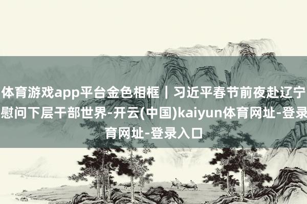 体育游戏app平台金色相框|习近平春节前夜赴辽宁拜访慰问下层干部世界-开云(中国)kaiyun体育网址-登录入口