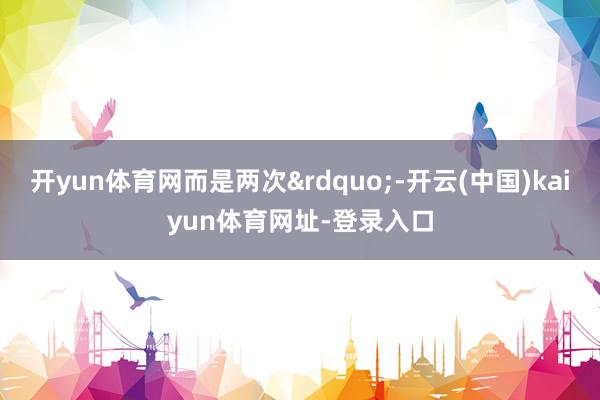 开yun体育网而是两次”-开云(中国)kaiyun体育网址-登录入口