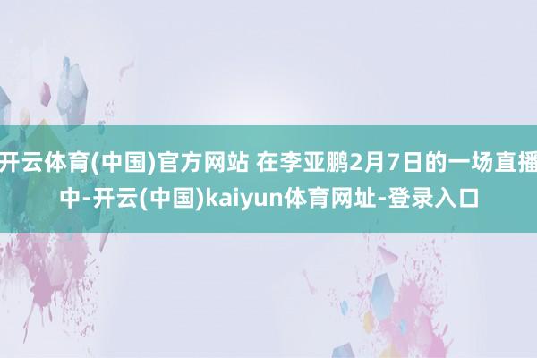 开云体育(中国)官方网站 在李亚鹏2月7日的一场直播中-开云(中国)kaiyun体育网址-登录入口