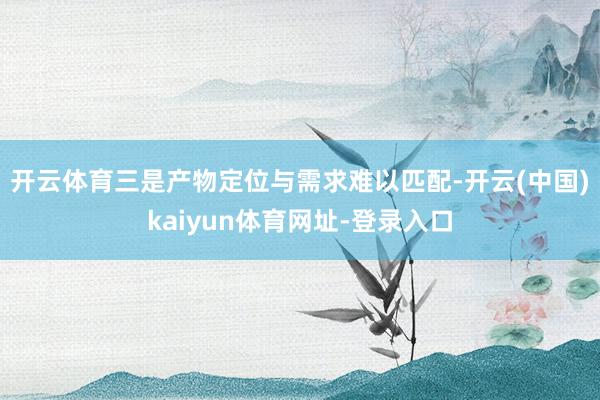 开云体育　　三是产物定位与需求难以匹配-开云(中国)kaiy