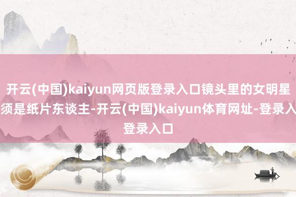 开云(中国)kaiyun网页版登录入口镜头里的女明星必须是纸