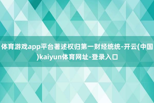 体育游戏app平台著述权归第一财经统统-开云(中国)kaiy