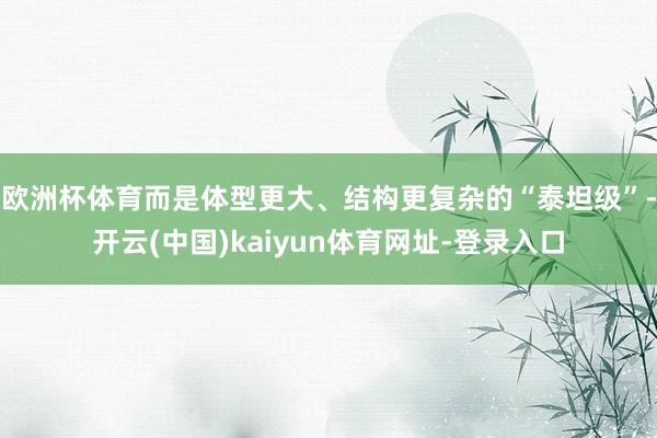 欧洲杯体育而是体型更大、结构更复杂的“泰坦级”-开云(中国)