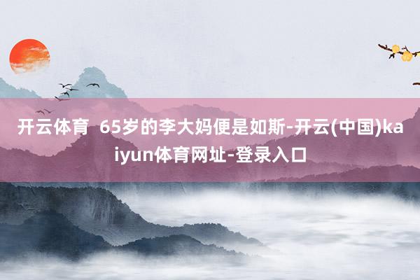 开云体育  65岁的李大妈便是如斯-开云(中国)kaiyun