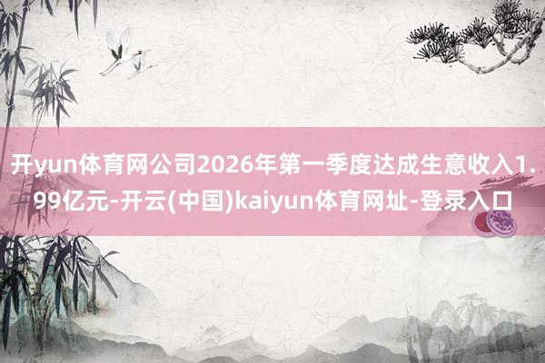 开yun体育网公司2026年第一季度达成生意收入1.99亿元