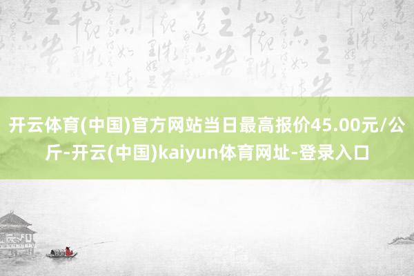 开云体育(中国)官方网站当日最高报价45.00元/公斤-开云