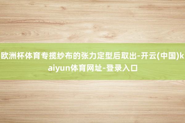 欧洲杯体育专揽纱布的张力定型后取出-开云(中国)kaiyun