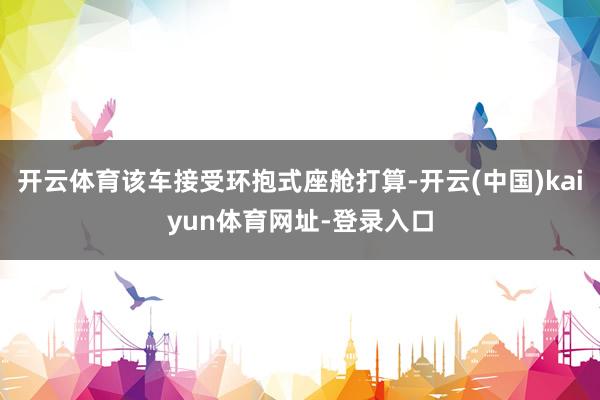 开云体育该车接受环抱式座舱打算-开云(中国)kaiyun体育