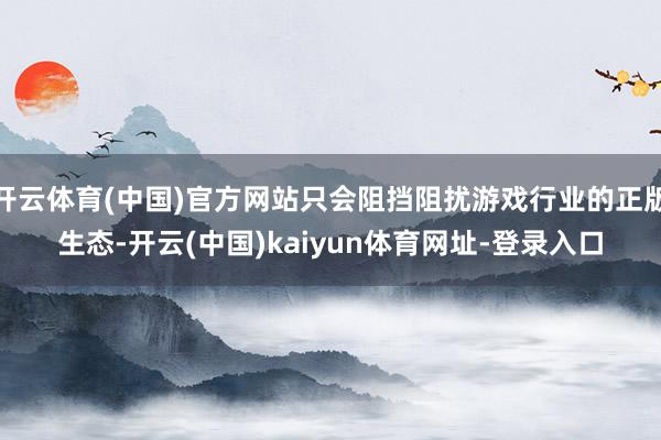 开云体育(中国)官方网站只会阻挡阻扰游戏行业的正版生态-开云