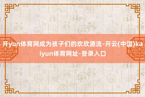 开yun体育网成为孩子们的欢欣源流-开云(中国)kaiyun