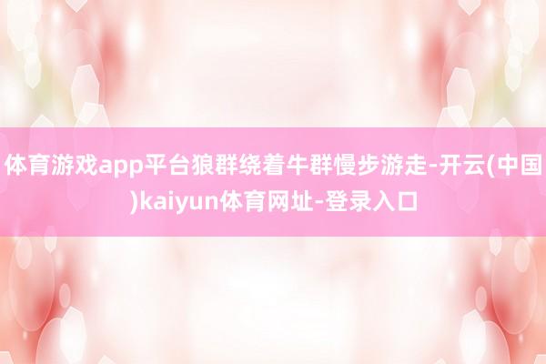 体育游戏app平台狼群绕着牛群慢步游走-开云(中国)kaiy