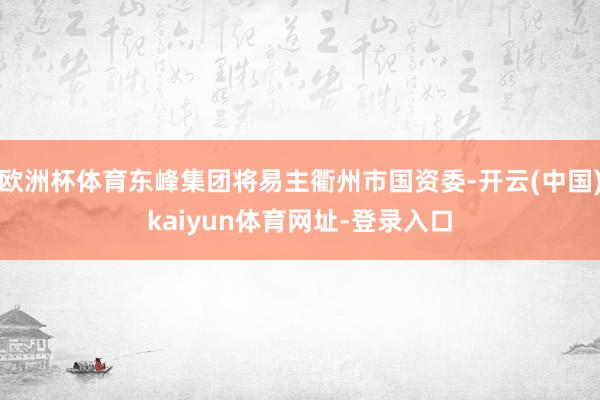 欧洲杯体育东峰集团将易主衢州市国资委-开云(中国)kaiyu